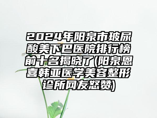 2024年阳泉市玻尿酸美下巴医院排行榜前十名揭晓了(阳泉恩喜韩亚医学美容整形诊所网友怒赞)