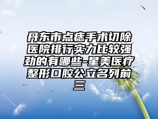 丹东市点痣手术切除医院排行实力比较强劲的有哪些-星美医疗整形口腔公立名列前三