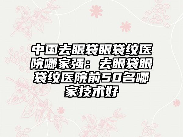 中国去眼袋眼袋纹医院哪家强：去眼袋眼袋纹医院前50名哪家技术好