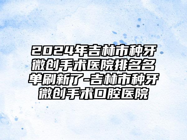 2024年吉林市种牙微创手术医院排名名单刷新了-吉林市种牙微创手术口腔医院