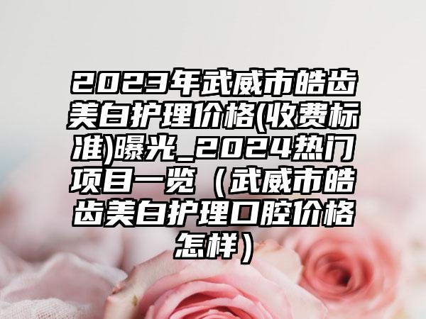 2023年武威市皓齿美白护理价格(收费标准)曝光_2024热门项目一览（武威市皓齿美白护理口腔价格怎样）