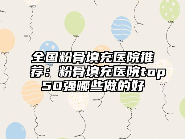 全国粉骨填充医院推荐：粉骨填充医院top50强哪些做的好