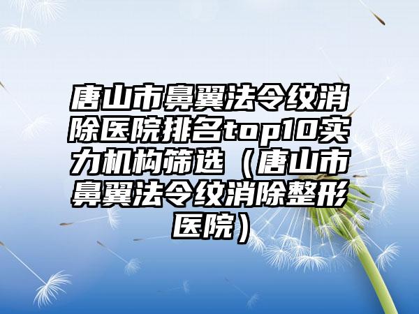 唐山市鼻翼法令纹消除医院排名top10实力机构筛选（唐山市鼻翼法令纹消除整形医院）