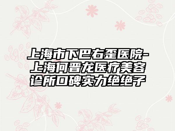 上海市下巴右歪医院-上海何晋龙医疗美容诊所口碑实力绝绝子