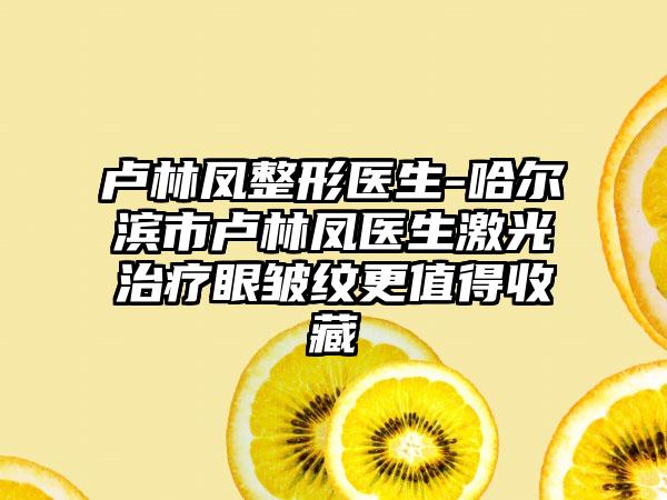 卢林凤整形医生-哈尔滨市卢林凤医生激光治疗眼皱纹更值得收藏