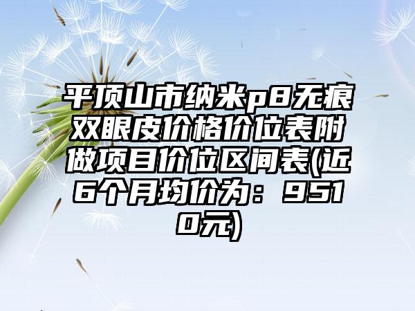 平顶山市纳米p8无痕双眼皮价格价位表附做项目价位区间表(近6个月均价为：9510元)