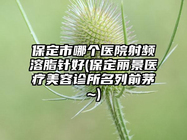 保定市哪个医院射频溶脂针好(保定丽景医疗美容诊所名列前茅~)