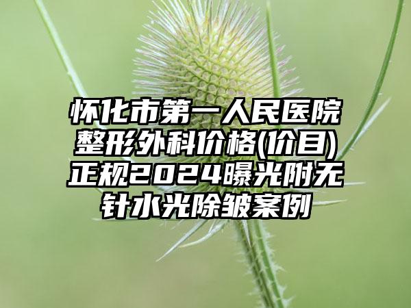 怀化市第一人民医院整形外科价格(价目)正规2024曝光附无针水光除皱案例