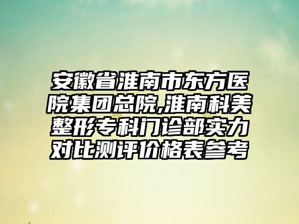 安徽省淮南市东方医院集团总院,淮南科美整形专科门诊部实力对比测评价格表参考