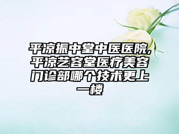 平凉振中堂中医医院,平凉艺容堂医疗美容门诊部哪个技术更上一楼