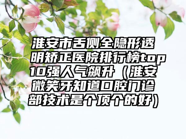 淮安市舌侧全隐形透明矫正医院排行榜top10强人气飙升（淮安微笑牙知道口腔门诊部技术是个顶个的好）