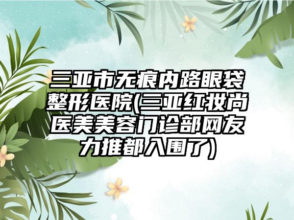 三亚市无痕内路眼袋整形医院(三亚红妆尚医美美容门诊部网友力推都入围了)