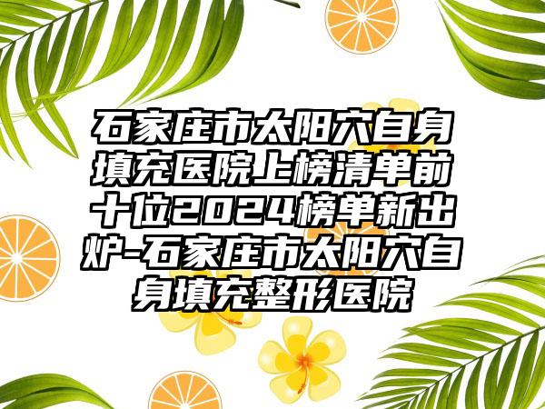 石家庄市太阳穴自身填充医院上榜清单前十位2024榜单新出炉-石家庄市太阳穴自身填充整形医院