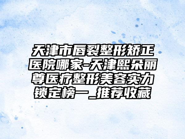 天津市唇裂整形矫正医院哪家-天津熙朵丽尊医疗整形美容实力锁定榜一_推荐收藏