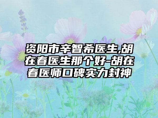 资阳市辛智希医生,胡在春医生那个好-胡在春医师口碑实力封神