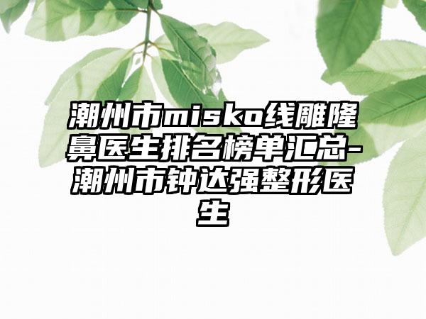 潮州市misko线雕隆鼻医生排名榜单汇总-潮州市钟达强整形医生