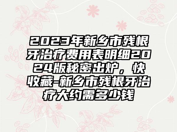 2023年新乡市残根牙治疗费用表明细2024版秘密出炉，快收藏-新乡市残根牙治疗大约需多少钱