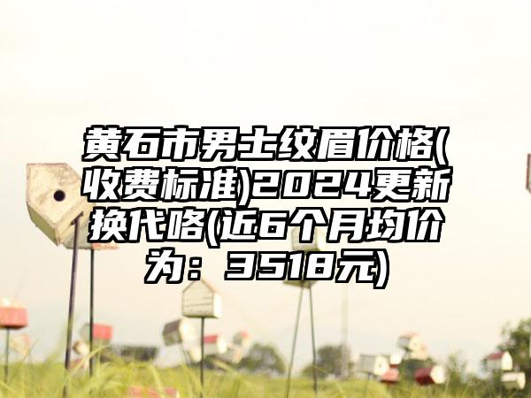 黄石市男士纹眉价格(收费标准)2024更新换代咯(近6个月均价为：3518元)