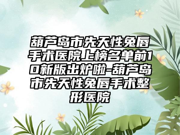 葫芦岛市先天性兔唇手术医院上榜名单前10新版出炉啦-葫芦岛市先天性兔唇手术整形医院