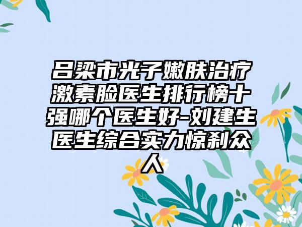 吕梁市光子嫩肤治疗激素脸医生排行榜十强哪个医生好-刘建生医生综合实力惊刹众人