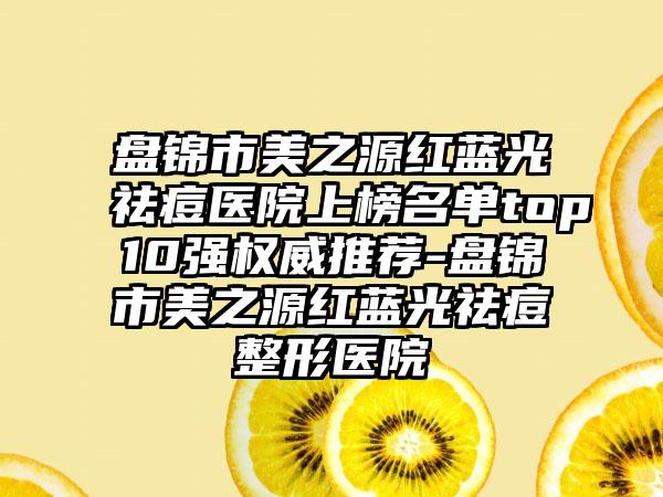 盘锦市美之源红蓝光祛痘医院上榜名单top10强权威推荐-盘锦市美之源红蓝光祛痘整形医院