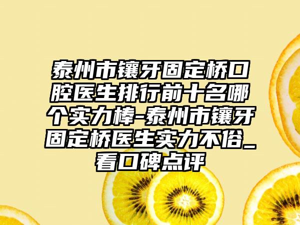 泰州市镶牙固定桥口腔医生排行前十名哪个实力棒-泰州市镶牙固定桥医生实力不俗_看口碑点评