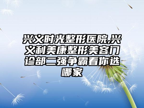 兴义时光整形医院,兴义利美康整形美容门诊部二强争霸看你选哪家