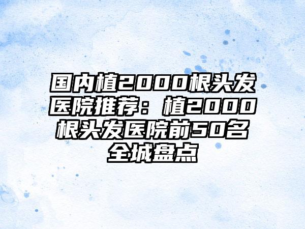 国内植2000根头发医院推荐：植2000根头发医院前50名全城盘点