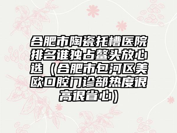 合肥市陶瓷托槽医院排名谁独占鳌头放心选（合肥市包河区美欧口腔门诊部热度很高很省心）