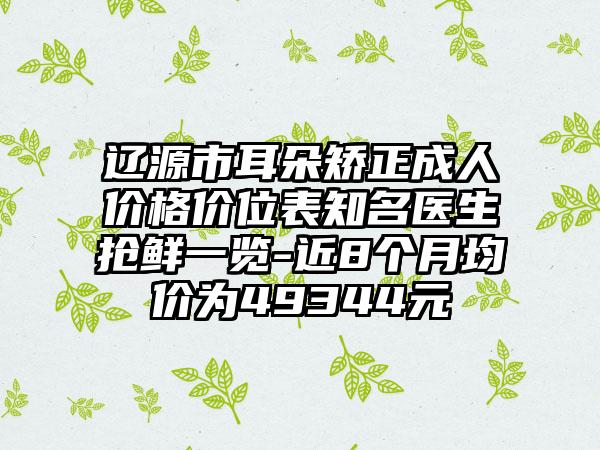 辽源市耳朵矫正成人价格价位表知名医生抢鲜一览-近8个月均价为49344元