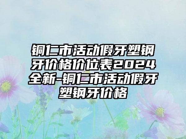 铜仁市活动假牙塑钢牙价格价位表2024全新-铜仁市活动假牙塑钢牙价格