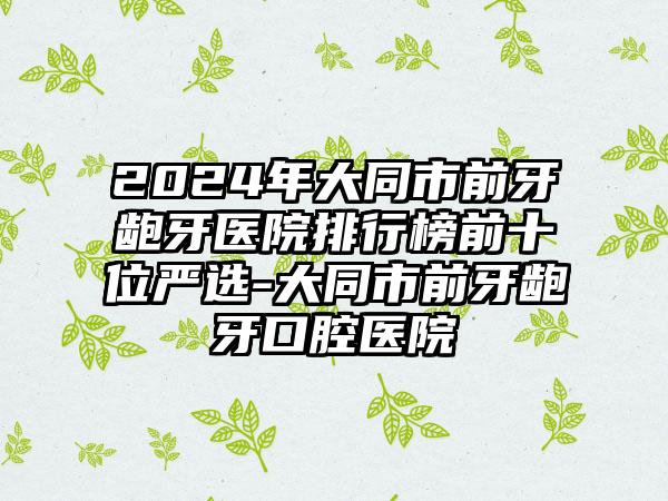 2024年大同市前牙龅牙医院排行榜前十位严选-大同市前牙龅牙口腔医院