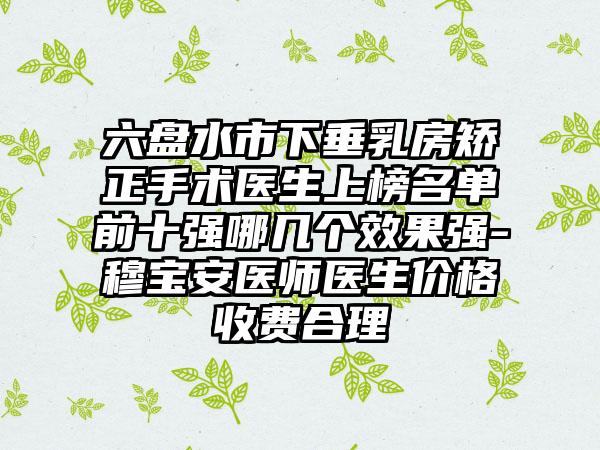 六盘水市下垂乳房矫正手术医生上榜名单前十强哪几个效果强-穆宝安医师医生价格收费合理