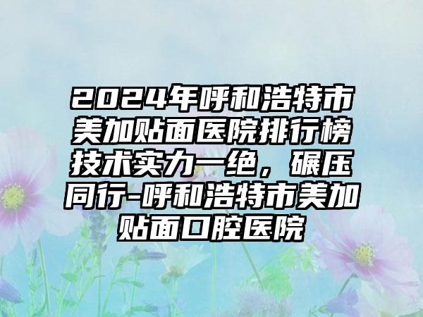 2024年呼和浩特市美加贴面医院排行榜技术实力一绝，碾压同行-呼和浩特市美加贴面口腔医院