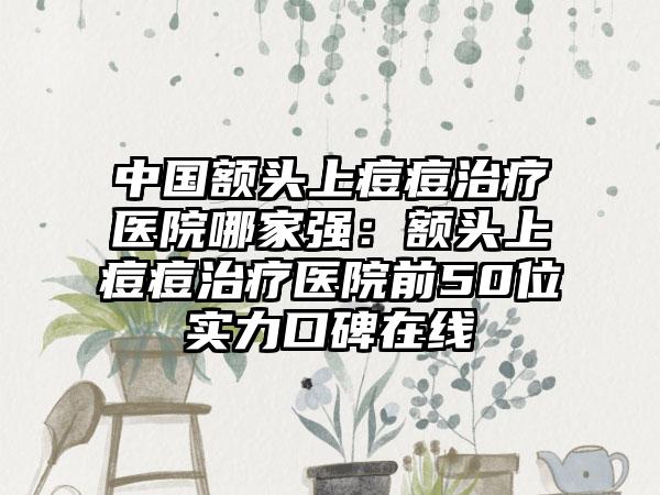 中国额头上痘痘治疗医院哪家强：额头上痘痘治疗医院前50位实力口碑在线