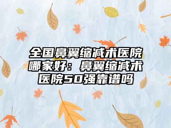 全国鼻翼缩减术医院哪家好：鼻翼缩减术医院50强靠谱吗