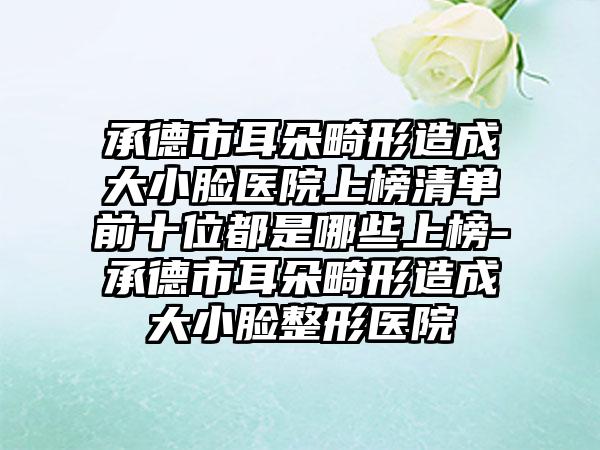 承德市耳朵畸形造成大小脸医院上榜清单前十位都是哪些上榜-承德市耳朵畸形造成大小脸整形医院