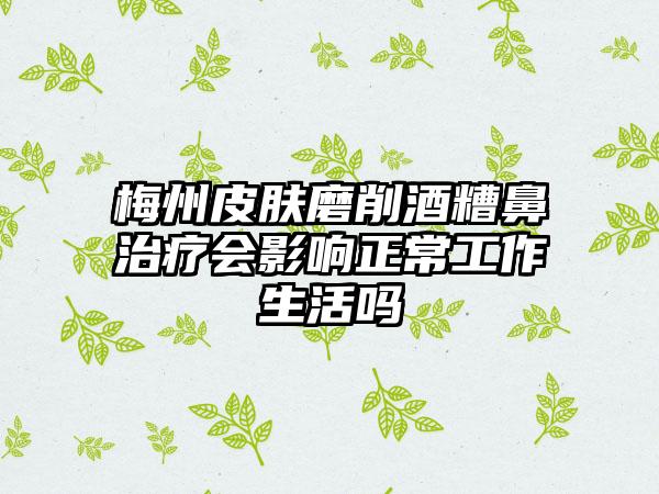 梅州皮肤磨削酒糟鼻治疗会影响正常工作生活吗