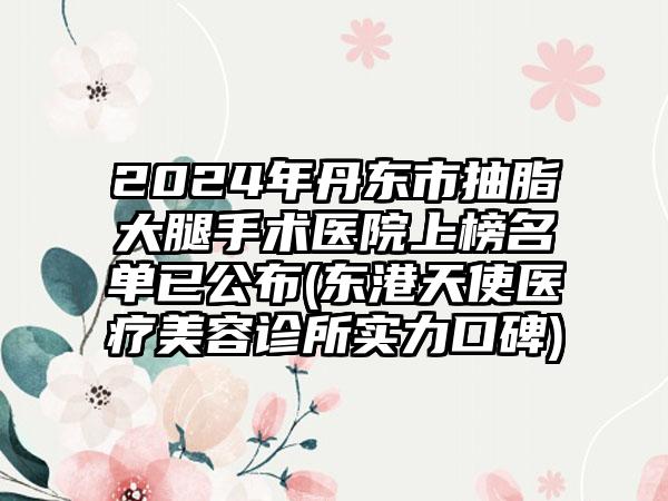 2024年丹东市抽脂大腿手术医院上榜名单已公布(东港天使医疗美容诊所实力口碑)