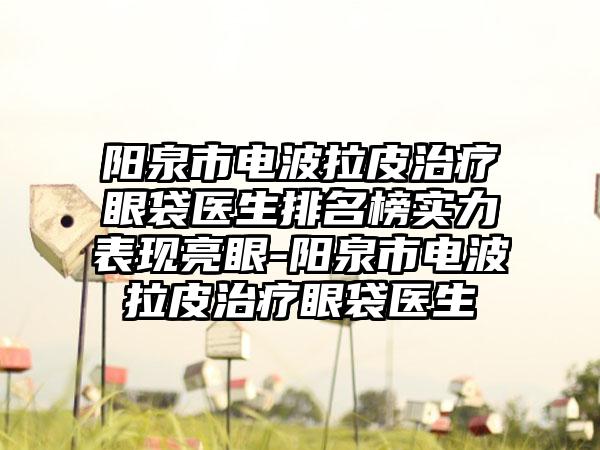 阳泉市电波拉皮治疗眼袋医生排名榜实力表现亮眼-阳泉市电波拉皮治疗眼袋医生