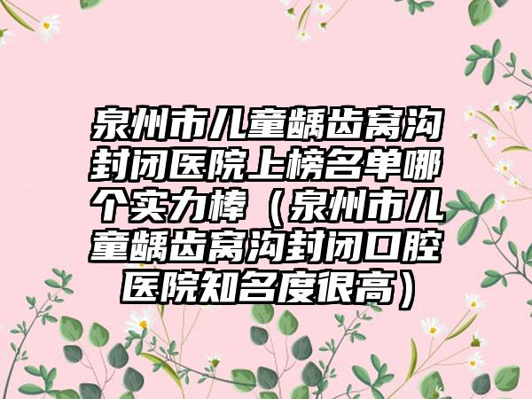 泉州市儿童龋齿窝沟封闭医院上榜名单哪个实力棒（泉州市儿童龋齿窝沟封闭口腔医院知名度很高）