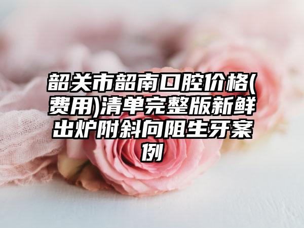 韶关市韶南口腔价格(费用)清单完整版新鲜出炉附斜向阻生牙案例