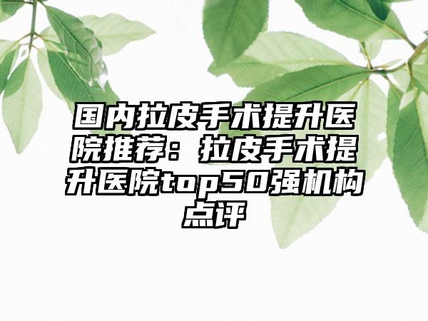 国内拉皮手术提升医院推荐：拉皮手术提升医院top50强机构点评