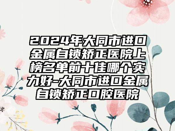 2024年大同市进口金属自锁矫正医院上榜名单前十佳哪个实力好-大同市进口金属自锁矫正口腔医院