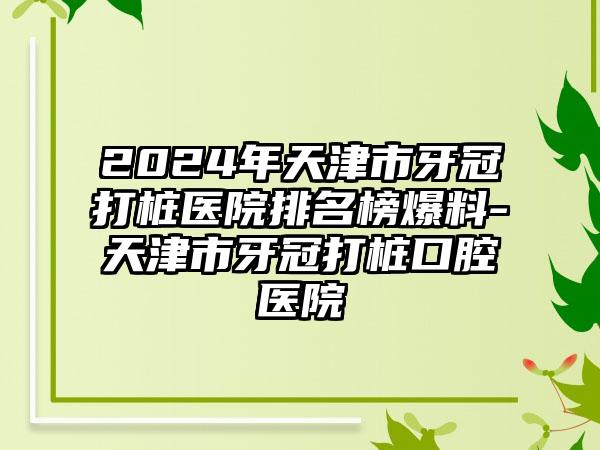 2024年天津市牙冠打桩医院排名榜爆料-天津市牙冠打桩口腔医院