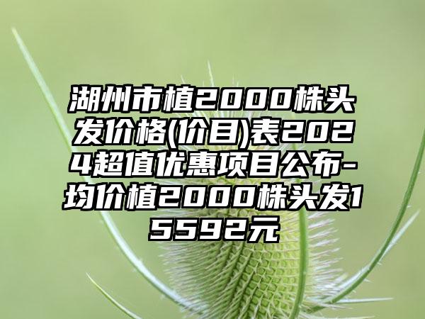 湖州市植2000株头发价格(价目)表2024超值优惠项目公布-均价植2000株头发15592元