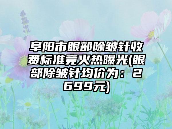 阜阳市眼部除皱针收费标准竟火热曝光(眼部除皱针均价为：2699元)