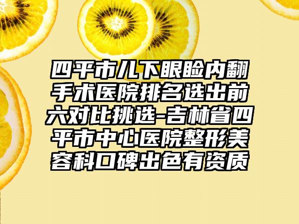 四平市儿下眼睑内翻手术医院排名选出前六对比挑选-吉林省四平市中心医院整形美容科口碑出色有资质