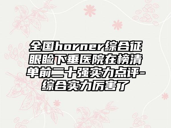 全国horner综合征眼睑下垂医院在榜清单前二十强实力点评-综合实力厉害了