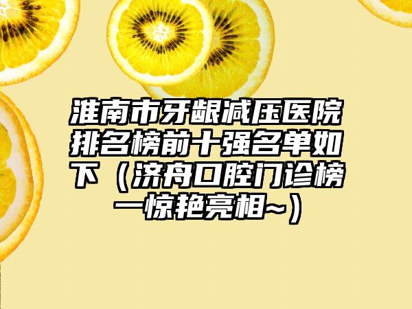 淮南市牙龈减压医院排名榜前十强名单如下（济舟口腔门诊榜一惊艳亮相~）